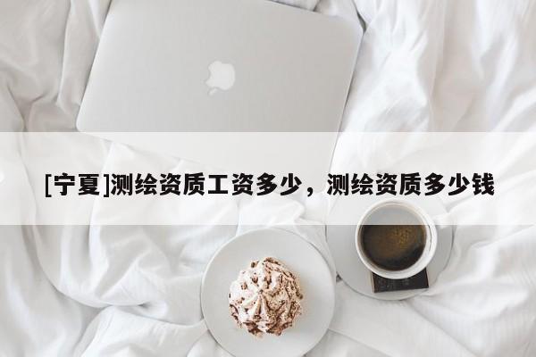[寧夏]測繪資質工資多少，測繪資質多少錢