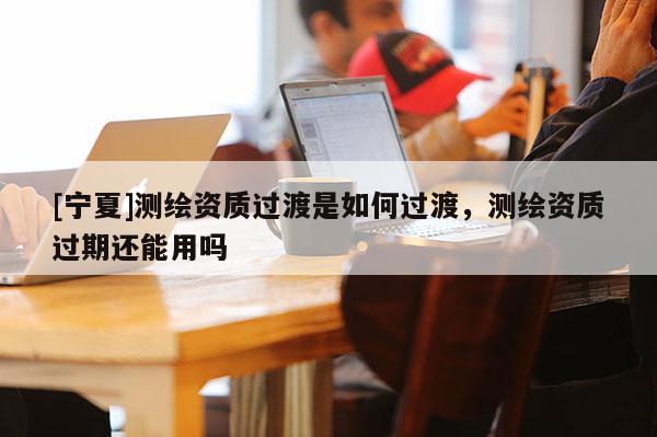 [寧夏]測(cè)繪資質(zhì)過(guò)渡是如何過(guò)渡，測(cè)繪資質(zhì)過(guò)期還能用嗎
