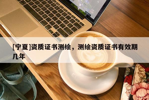 [寧夏]資質(zhì)證書測(cè)繪，測(cè)繪資質(zhì)證書有效期幾年
