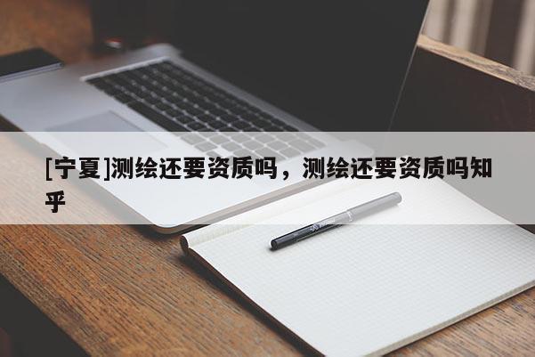 [寧夏]測(cè)繪還要資質(zhì)嗎，測(cè)繪還要資質(zhì)嗎知乎