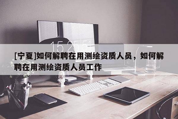 [寧夏]如何解聘在用測繪資質(zhì)人員，如何解聘在用測繪資質(zhì)人員工作