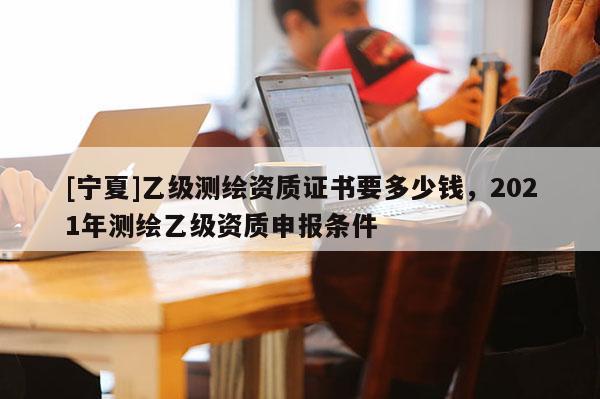 [寧夏]乙級測繪資質(zhì)證書要多少錢，2021年測繪乙級資質(zhì)申報條件