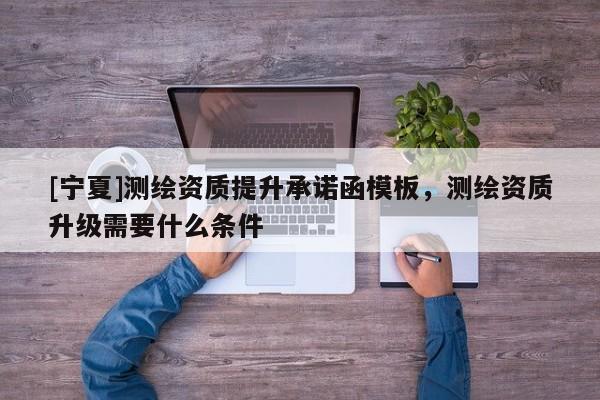 [寧夏]測(cè)繪資質(zhì)提升承諾函模板，測(cè)繪資質(zhì)升級(jí)需要什么條件