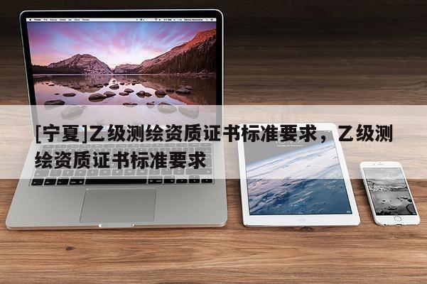 [寧夏]乙級測繪資質(zhì)證書標(biāo)準(zhǔn)要求，乙級測繪資質(zhì)證書標(biāo)準(zhǔn)要求