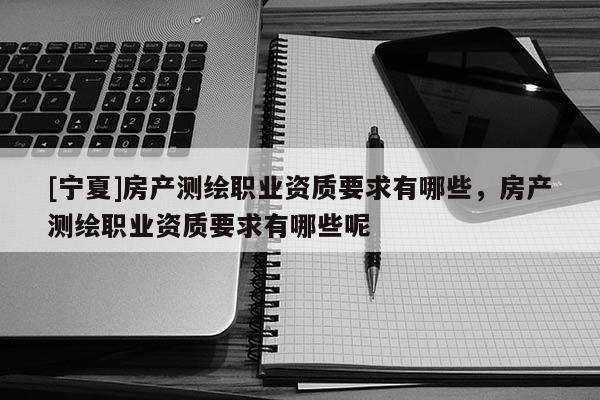 [寧夏]房產(chǎn)測(cè)繪職業(yè)資質(zhì)要求有哪些，房產(chǎn)測(cè)繪職業(yè)資質(zhì)要求有哪些呢