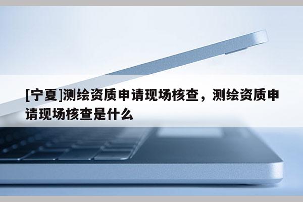 [寧夏]測(cè)繪資質(zhì)申請(qǐng)現(xiàn)場(chǎng)核查，測(cè)繪資質(zhì)申請(qǐng)現(xiàn)場(chǎng)核查是什么