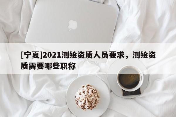 [寧夏]2021測繪資質(zhì)人員要求，測繪資質(zhì)需要哪些職稱
