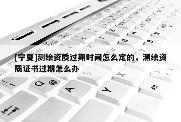 [寧夏]測繪資質(zhì)過期時間怎么定的，測繪資質(zhì)證書過期怎么辦
