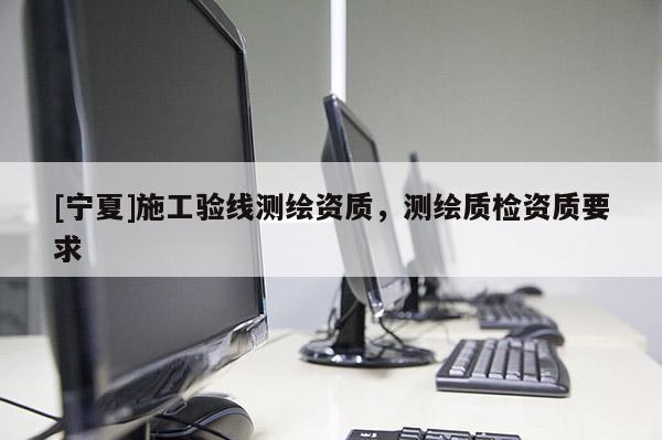 [寧夏]施工驗線測繪資質(zhì)，測繪質(zhì)檢資質(zhì)要求