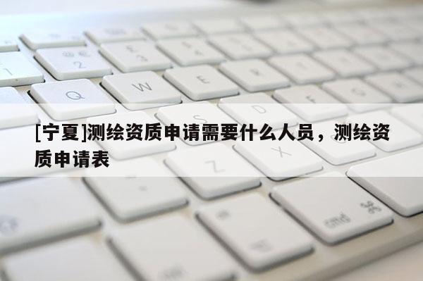 [寧夏]測繪資質(zhì)申請需要什么人員，測繪資質(zhì)申請表