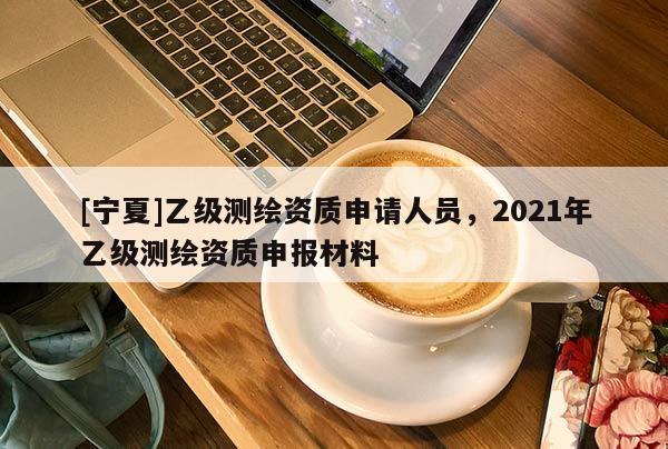 [寧夏]乙級測繪資質(zhì)申請人員，2021年乙級測繪資質(zhì)申報材料