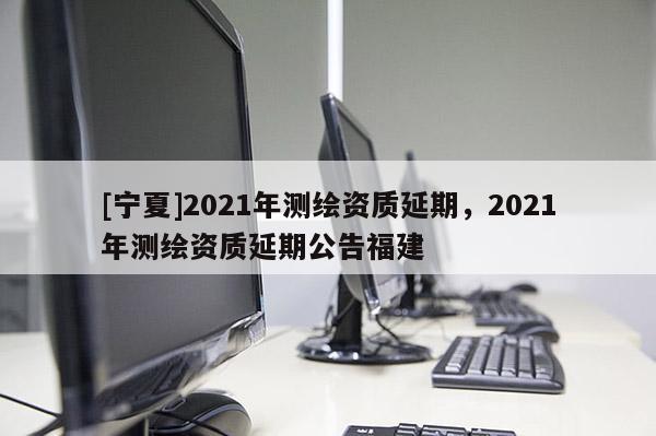 [寧夏]2021年測繪資質延期，2021年測繪資質延期公告福建