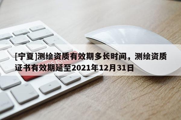 [寧夏]測(cè)繪資質(zhì)有效期多長時(shí)間，測(cè)繪資質(zhì)證書有效期延至2021年12月31日