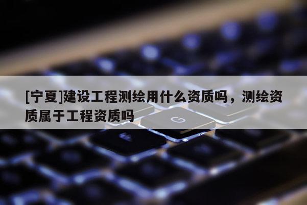 [寧夏]建設(shè)工程測(cè)繪用什么資質(zhì)嗎，測(cè)繪資質(zhì)屬于工程資質(zhì)嗎