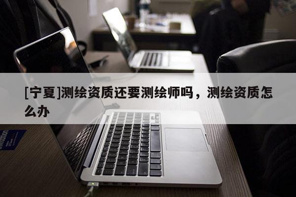[寧夏]測(cè)繪資質(zhì)還要測(cè)繪師嗎，測(cè)繪資質(zhì)怎么辦
