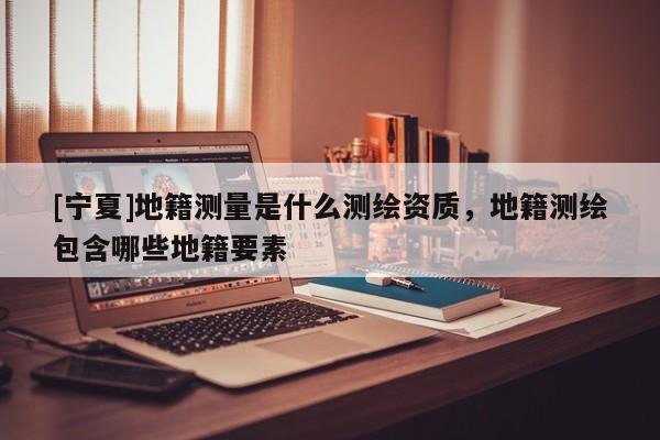 [寧夏]地籍測量是什么測繪資質(zhì)，地籍測繪包含哪些地籍要素