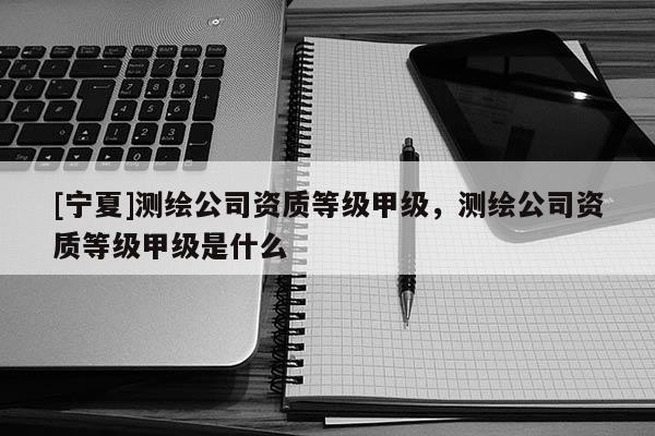 [寧夏]測繪公司資質(zhì)等級甲級，測繪公司資質(zhì)等級甲級是什么