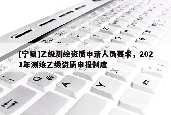[寧夏]乙級測繪資質(zhì)申請人員要求，2021年測繪乙級資質(zhì)申報制度