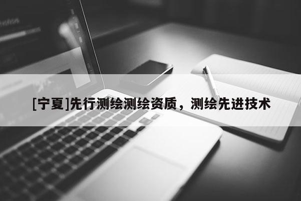 [寧夏]先行測(cè)繪測(cè)繪資質(zhì)，測(cè)繪先進(jìn)技術(shù)