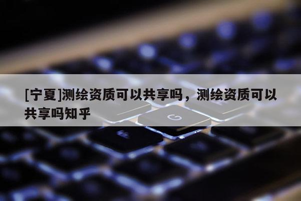 [寧夏]測(cè)繪資質(zhì)可以共享嗎，測(cè)繪資質(zhì)可以共享嗎知乎