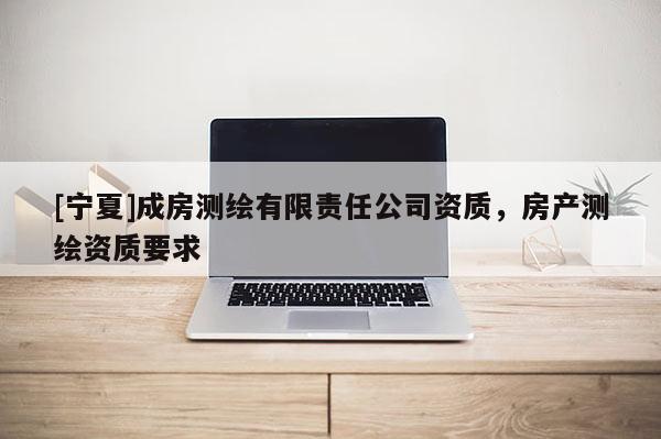 [寧夏]成房測繪有限責(zé)任公司資質(zhì)，房產(chǎn)測繪資質(zhì)要求