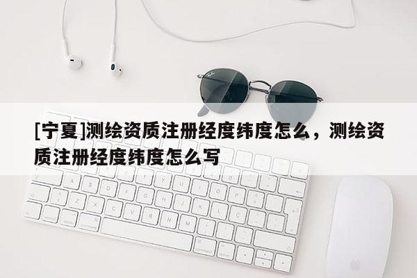 [寧夏]測繪資質注冊經(jīng)度緯度怎么，測繪資質注冊經(jīng)度緯度怎么寫