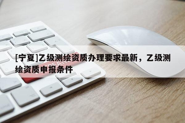 [寧夏]乙級測繪資質(zhì)辦理要求最新，乙級測繪資質(zhì)申報條件