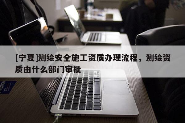 [寧夏]測(cè)繪安全施工資質(zhì)辦理流程，測(cè)繪資質(zhì)由什么部門(mén)審批