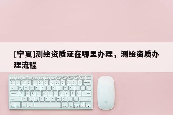 [寧夏]測繪資質(zhì)證在哪里辦理，測繪資質(zhì)辦理流程
