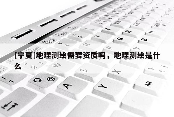 [寧夏]地理測(cè)繪需要資質(zhì)嗎，地理測(cè)繪是什么