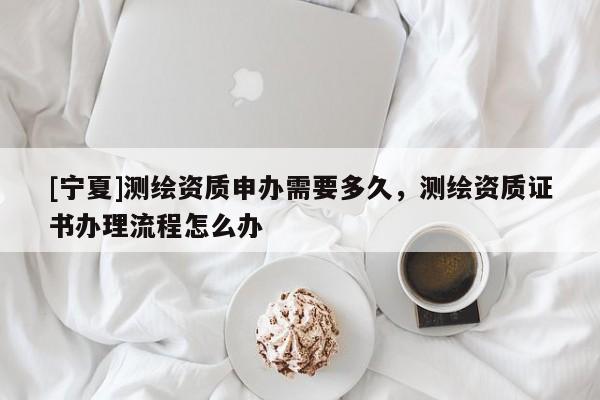 [寧夏]測繪資質(zhì)申辦需要多久，測繪資質(zhì)證書辦理流程怎么辦