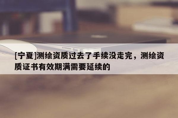 [寧夏]測繪資質(zhì)過去了手續(xù)沒走完，測繪資質(zhì)證書有效期滿需要延續(xù)的