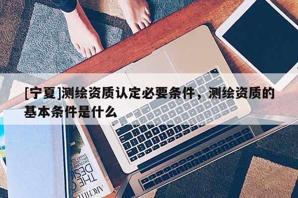 [寧夏]測(cè)繪資質(zhì)認(rèn)定必要條件，測(cè)繪資質(zhì)的基本條件是什么