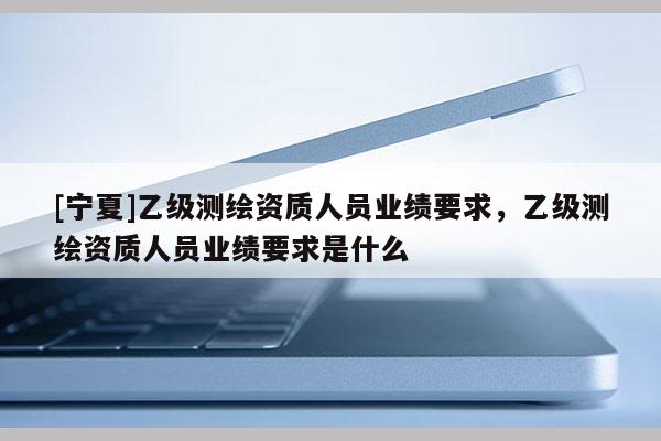 [寧夏]乙級(jí)測(cè)繪資質(zhì)人員業(yè)績(jī)要求，乙級(jí)測(cè)繪資質(zhì)人員業(yè)績(jī)要求是什么