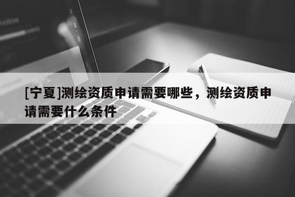 [寧夏]測繪資質(zhì)申請需要哪些，測繪資質(zhì)申請需要什么條件