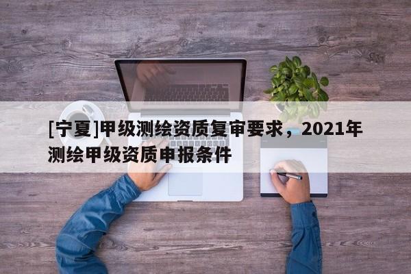 [寧夏]甲級測繪資質(zhì)復審要求，2021年測繪甲級資質(zhì)申報條件
