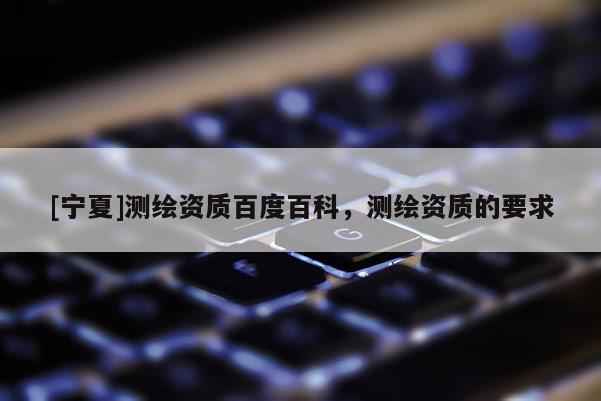 [寧夏]測繪資質(zhì)百度百科，測繪資質(zhì)的要求