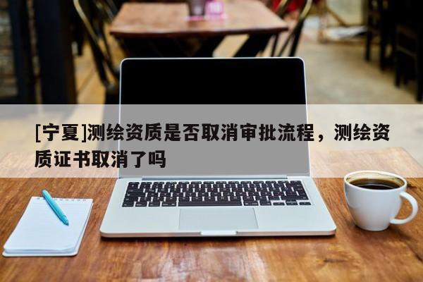 [寧夏]測(cè)繪資質(zhì)是否取消審批流程，測(cè)繪資質(zhì)證書取消了嗎