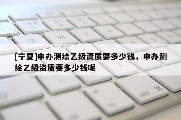 [寧夏]申辦測(cè)繪乙級(jí)資質(zhì)要多少錢(qián)，申辦測(cè)繪乙級(jí)資質(zhì)要多少錢(qián)呢