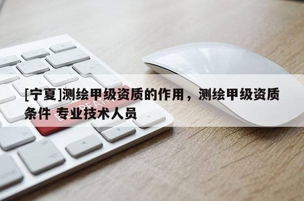[寧夏]測繪甲級資質(zhì)的作用，測繪甲級資質(zhì)條件 專業(yè)技術(shù)人員