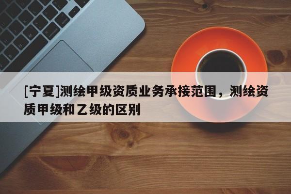 [寧夏]測繪甲級資質(zhì)業(yè)務承接范圍，測繪資質(zhì)甲級和乙級的區(qū)別