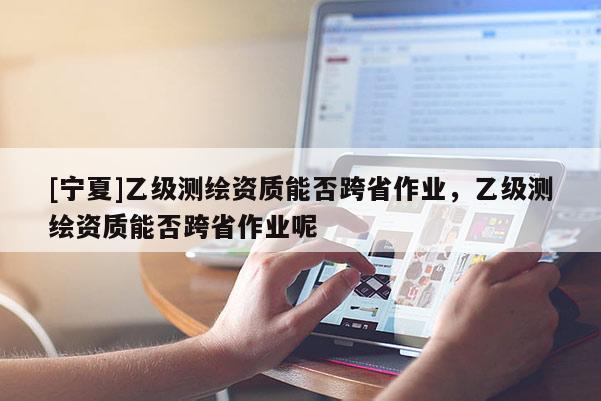 [寧夏]乙級測繪資質(zhì)能否跨省作業(yè)，乙級測繪資質(zhì)能否跨省作業(yè)呢