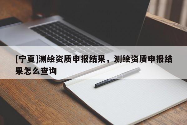 [寧夏]測繪資質(zhì)申報結(jié)果，測繪資質(zhì)申報結(jié)果怎么查詢