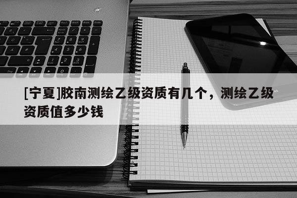 [寧夏]膠南測繪乙級資質(zhì)有幾個，測繪乙級資質(zhì)值多少錢