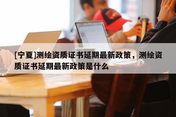 [寧夏]測繪資質(zhì)證書延期最新政策，測繪資質(zhì)證書延期最新政策是什么