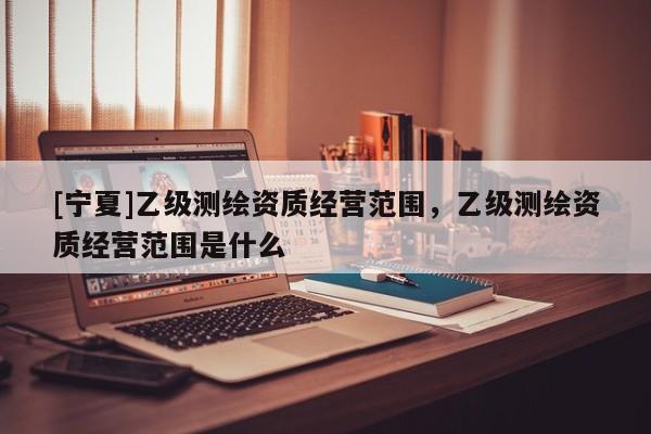 [寧夏]乙級測繪資質(zhì)經(jīng)營范圍，乙級測繪資質(zhì)經(jīng)營范圍是什么