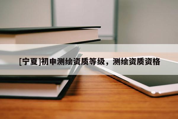 [寧夏]初申測繪資質(zhì)等級，測繪資質(zhì)資格