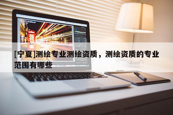 [寧夏]測繪專業(yè)測繪資質(zhì)，測繪資質(zhì)的專業(yè)范圍有哪些