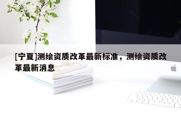 [寧夏]測繪資質(zhì)改革最新標(biāo)準(zhǔn)，測繪資質(zhì)改革最新消息