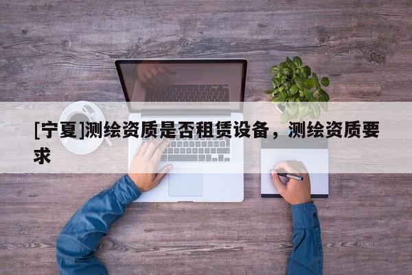 [寧夏]測繪資質(zhì)是否租賃設(shè)備，測繪資質(zhì)要求